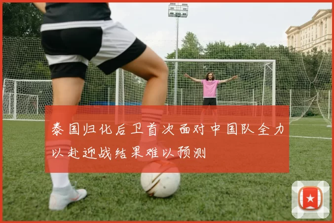 泰国归化后卫首次面对中国队全力以赴迎战结果难以预测