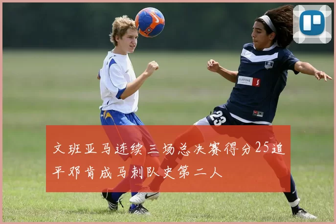 文班亚马连续三场总决赛得分25追平邓肯成马刺队史第二人