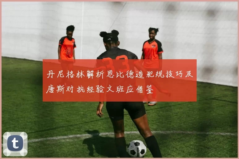 丹尼格林解析恩比德造犯规技巧及唐斯对抗经验文班应借鉴