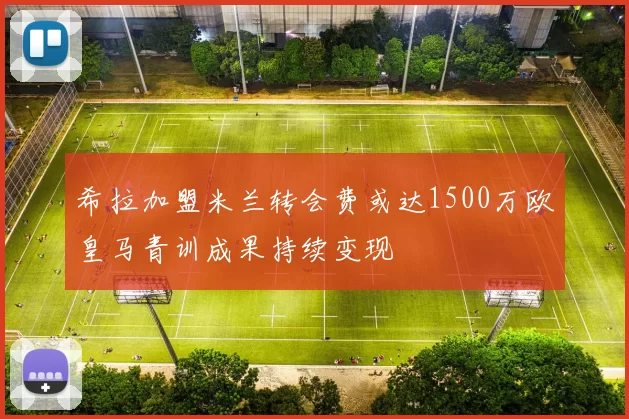 希拉加盟米兰转会费或达1500万欧皇马青训成果持续变现