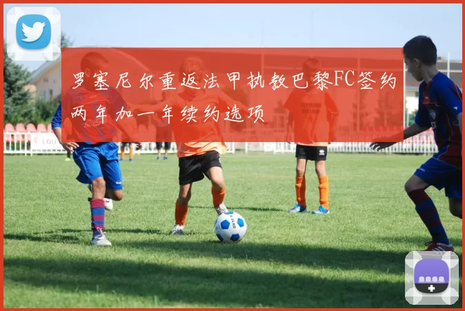 罗塞尼尔重返法甲执教巴黎FC签约两年加一年续约选项
