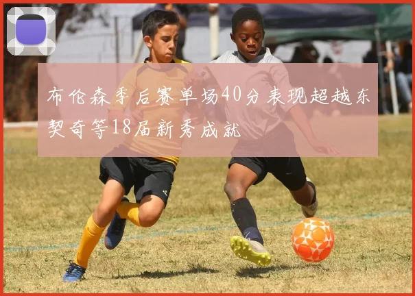 布伦森季后赛单场40分表现超越东契奇等18届新秀成就