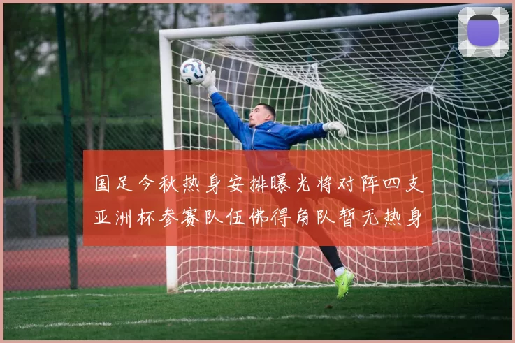国足今秋热身安排曝光将对阵四支亚洲杯参赛队伍佛得角队暂无热身计划